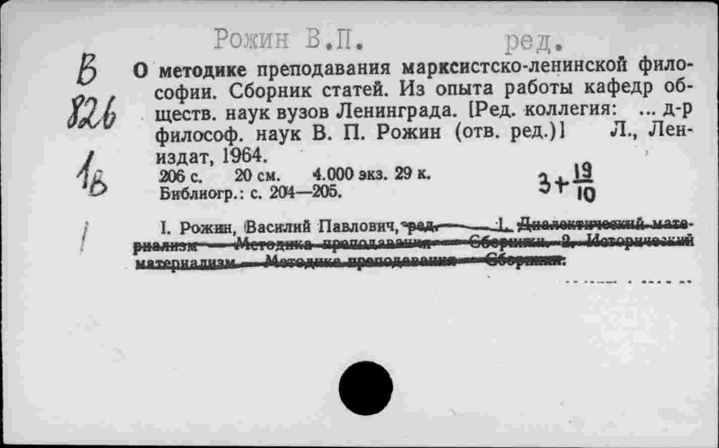 ﻿Рожин В.П.	ред.
О методике преподавания марксистско-ленинской философии. Сборник статей. Из опыта работы кафедр обществ. наук вузов Ленинграда. [Ред. коллегия: ... д-р философ, наук В. П. Рожин (отв. ред.)1 Л., Лен-издат, 1964.
206 с. 20 см. 4.000 экз. 29 к.	л 19
Библиогр.: с. 204—205.	’ |д
I. Рожин, Василий Павлович,'рад.— X.ДнплактичеамчГ| изте-рцализм Метод|н;а прадддаыдм»—■■6бер<ниМ| "Й| Мотори1|*Г||| Ий маттриялч—	пр«под"""—- ГГ1р....ц